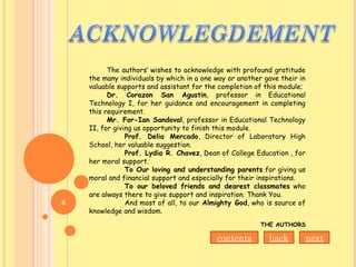 The authors’ wishes to acknowledge with profound gratitude
the many individuals by which in a one way or another gave their in
valuable supports and assistant for the completion of this module;
Dr. Corazon San Agustin, professor in Educational
Technology I, for her guidance and encouragement in completing
this requirement.
Mr. For-Ian Sandoval, professor in Educational Technology
II, for giving us opportunity to finish this module.
Prof. Delia Mercado, Director of Laboratory High
School, her valuable suggestion.
Prof. Lydia R. Chavez, Dean of College Education , for
her moral support.
To Our loving and understanding parents for giving us
moral and financial support and especially for their inspirations.
To our beloved friends and dearest classmates who
are always there to give support and inspiration. Thank You.
And most of all, to our Almighty God, who is source of
knowledge and wisdom.
THE AUTHORS
nextbackcontents
8
 