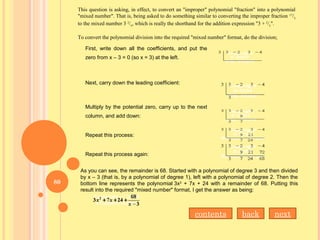 This question is asking, in effect, to convert an "improper" polynomial "fraction" into a polynomial
"mixed number". That is, being asked to do something similar to converting the improper fraction 17
/5
to the mixed number 3 2
/5
, which is really the shorthand for the addition expression "3 + 2
/5
".
To convert the polynomial division into the required "mixed number" format, do the division;
First, write down all the coefficients, and put the
zero from x – 3 = 0 (so x = 3) at the left.
Next, carry down the leading coefficient:
Multiply by the potential zero, carry up to the next
column, and add down:
Repeat this process:
Repeat this process again:
As you can see, the remainder is 68. Started with a polynomial of degree 3 and then divided
by x – 3 (that is, by a polynomial of degree 1), left with a polynomial of degree 2. Then the
bottom line represents the polynomial 3x2
+ 7x + 24 with a remainder of 68. Putting this
result into the required "mixed number" format, I get the answer as being:
nextbackcontents
80
 