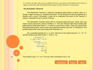 It is always true that, when you use synthetic division, your answer (in the bottom row) will be of
degree one less than what you'd started with, because you have divided out a linear factor.
The Remainder Theorem
The Remainder Theorem is useful for evaluating polynomials at a given value of x,
though it might not seem so, at least at first blush. This is because the tool is presented as a
theorem with a proof, Fortunately, it need not to understand the proof of the Theorem; it
needs to understand how to use the Theorem.
The Remainder Theorem starts with an unnamed polynomial p(x), where "p(x)" just
means "some polynomial p whose variable is x". Then the Theorem talks about dividing that
polynomial by some linear factor x – a, where a is just some number. Then, as a result of the
long polynomial division, end up with some polynomial answer q(x) (the "q" standing for "the
quotient polynomial") and some polynomial remainder r(x).
As a concrete example of p, a, q, and r, let's look at the polynomial p(x) = x3
– 7x – 6,
and let's divide by the linear factor x – 4 (so a = 4):
The answer is q(x) = x2
+ 4x + 9 on top, with a remainder of r(x) = 30.
nextbackcontents
81
 