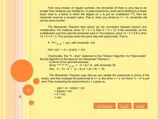 From long division of regular numbers, the remainder (if there is one) has to be
smaller than whatever you divided by. In polynomial terms, since we're dividing by a linear
factor (that is, a factor in which the degree on x is just an understood "1"), then the
remainder must be a constant value. That is, when you divide by "x – a", remainder will
just be some number.
The Remainder Theorem then points out the connection between division and
multiplication. For instance, since 12 ÷ 3 = 4, then 4 × 3 = 12. If the remainder, do the
multiplication and then add the remainder back in. For instance, since 13 ÷ 5 = 2 R 3, then
13 = 5 × 2 + 3. This process works the same way with polynomials. That is:
If p(x)
/ (x – a)
= q(x) with remainder r(x),
then p(x) = (x – a) q(x) + r(x).
(Technically, this "if - then" statement is the "Division Algorithm for Polynomials".
But the Algorithm is the basis for the Remainder Theorem.)
In terms of our concrete example;
Since (x^3 – 7x – 6)
/ (x – 4)
= x2
+ 4x + 9 with remainder 30,
then x3
– 7x – 6 = (x – 4) (x2
+ 4x + 9) + 30.
The Remainder Theorem says that we can restate the polynomial in terms of the
divisor, and then evaluate the polynomial at x = a. But when x = a, the factor "x – a" is just
zero! Then evaluating the polynomial at x = a gives us:
p(a) = (a – a)q(a) + r(a)
= (0)q(a) + r(a)
= 0 + r(a)
= r(a)
nextbackcontents
82
 