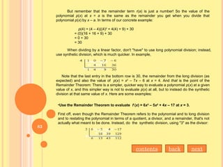 But remember that the remainder term r(a) is just a number! So the value of the
polynomial p(x) at x = a is the same as the remainder you get when you divide that
polynomial p(x) by x – a. In terms of our concrete example:
p(4) = (4 – 4)((4)2
+ 4(4) + 9) + 30
= (0)(16 + 16 + 9) + 30
= 0 + 30
= 30
When dividing by a linear factor, don't "have" to use long polynomial division; instead,
use synthetic division, which is much quicker. In example,
Note that the last entry in the bottom row is 30, the remainder from the long division (as
expected) and also the value of p(x) = x3
– 7x – 6 at x = 4. And that is the point of the
Remainder Theorem: There is a simpler, quicker way to evaluate a polynomial p(x) at a given
value of x, and this simpler way is not to evaluate p(x) at all, but to instead do the synthetic
division at that same value of x. Here are some examples:
•Use the Remainder Theorem to evaluate f (x) = 6x3
– 5x2
+ 4x – 17 at x = 3.
First off, even though the Remainder Theorem refers to the polynomial and to long division
and to restating the polynomial in terms of a quotient, a divisor, and a remainder, that's not
actually what meant to be done. Instead, do the synthetic division, using "3" as the divisor:
contents back next
83
 
