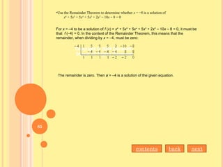 •Use the Remainder Theorem to determine whether x = –4 is a solution of
x6
+ 5x5
+ 5x4
+ 5x3
+ 2x2
– 10x – 8 = 0
For x = –4 to be a solution of f (x) = x6
+ 5x5
+ 5x4
+ 5x3
+ 2x2
– 10x – 8 = 0, it must be
that f (–4) = 0. In the context of the Remainder Theorem, this means that the
remainder, when dividing by x = –4, must be zero:
The remainder is zero. Then x = –4 is a solution of the given equation.
contents back next
85
 