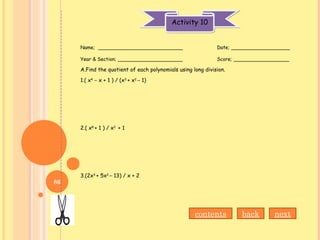 Activity 10Activity 10
Name; ___________________________ Date; ___________________
Year & Section; _____________________ Score; __________________
A.Find the quotient of each polynomials using long division.
1.( x4
– x + 1 ) / (x3
+ x2
– 1)
2.( x8
+ 1 ) / x2
+ 1
3.(2x3
+ 5x2
– 13) / x + 2
nextbackcontents
86
 