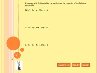 B. Use synthetic Division to find the quotient and the remainder of the following
polynomials.
1.( 3x3 ­
– 4x2
+ x + 2 ) / ( x- 1 )
2.( 3x4
– 3x2
+ 4x + 3 ) / ( x + 2 )
3.( 2x3
– 3x2
+ 2x – 6 ) / ( x + 3 )
contents nextback
87
 