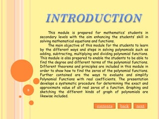 This module is prepared for mathematics’ students in
secondary levels with the aim enhancing the students’ skill in
solving mathematical equations and functions.
The main objective of this module for the students to learn
by the different ways and steps in solving polynomials such as
adding, subtracting, multiplying and dividing polynomial functions.
This module is also prepared to enable the students to be able to
find the degree and different terms of the polynomial functions.
Different theorems and principles are included in this module in
order to show how to find the zeros of the polynomial functions.
Further contained are the ways to evaluate and simplify
Polynomial Functions with real coefficients. The presentation
develops a systematic procedure for determining the exact and
approximate value of all real zeros of a function. Graphing and
sketching the different kinds of graph of polynomials are
likewise included.
contents back next
9
 