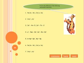 B. Give the difference of the following
polynomial expression.
B. Give the difference of the following
polynomial expression.
1. 5x( 2a – 3b ) , 3b ( a- 3x)
2. 2x3
y3
, x3
y3
3. 3x2
- 4x + 5 , 2x3
– 7x – 2
4. a2
- 5ab – 3b2
, 2a2
– 9b + 2b2
5. 6+ 8p3
+ 5p2
, 4p3
+ 5p
6. 5x( 2a – 3b ) , 3b ( a- 3x)
7. 2x3
y3
, x3
y3
back nextcontents
90
 