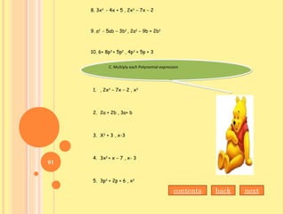 8. 3x2
- 4x + 5 , 2x3
– 7x – 2
9. a2
- 5ab – 3b2
, 2a2
– 9b + 2b2
10. 6+ 8p3
+ 5p2
, 4p3
+ 5p + 3
C. Multiply each Polynomial expressionC. Multiply each Polynomial expression
1. , 2x3
– 7x – 2 , x3
2. 2a + 2b , 3a+ b
3. X3
+ 3 , x-3
4. 3x2
+ x – 7 , x- 3
5. 3p3
+ 2p + 6 , x2
contents back next
91
 
