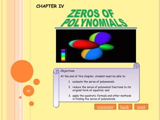 CHAPTER IV
Objectives:
At the end of this chapter, student must be able to:
1. evaluate the zeros of polynomials;
2. reduce the zeros of polynomial functions to its
original form of equation; and
3. apply the quadratic formula and other methods
in finding the zeros of polynomials.
Objectives:
At the end of this chapter, student must be able to:
1. evaluate the zeros of polynomials;
2. reduce the zeros of polynomial functions to its
original form of equation; and
3. apply the quadratic formula and other methods
in finding the zeros of polynomials.
nextbackcontents
93
 