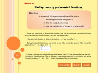LESSON 11
Finding zeros of polynomial functions
Objectives;
At the end of this lesson the students will be able to;
1. know the principle of zero products.
2. find the zeros of polynomials
3. give the multiplicities of the zeros of polynomials
Objectives;
At the end of this lesson the students will be able to;
1. know the principle of zero products.
2. find the zeros of polynomials
3. give the multiplicities of the zeros of polynomials
Once you know how to do synthetic division, use the technique as a shortcut to finding
factors and zeroes of polynomials. Here are some examples:
•Use synthetic division to determine whether x = 1 is a zero of x3
– 1.
Set up the synthetic division, and check to see if the remainder is zero. If the remainder
is zero, then x = 1 is a zero of x3
– 1.
To do the initial set-up, note that I needed to leave "gaps" for the powers of x that are not
included in the polynomial. That is, followed the practice used with long division, and wrote
the polynomial as x3
+ 0x2
+ 0x – 1 for the purposes of doing the division
contents back next
94
 