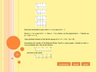 Since the remainder is zero, then x = 1 is a zero of x3
– 1.
Since x = 1 is a zero of x3
– 1, then x – 1 is a factor, so the polynomial x3
– 1 factors as
(x – 1)(x2
+ x + 1).
•Use synthetic division to find all the zeroes of x4
+ x3
– 11x2
– 5x + 30.
Comparing the results of the Rational Roots Test to a quick graph, I decide to test x =
2 as a possible zero. Set up the divison:
and here is the result
nextbackcontents
95
 