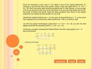 Since the remainder is zero, then x = 2 is indeed a zero of the original polynomial. To
continue on and find the rest of the zeroes, should I start over again with x4
+ x3
–11x2
–
5x + 30? Well, think about when factoring something like 72. After dividing a 2 out and get
a 36, do you go back to the 72 to try the next factor, or do you see what will go into the 36?
Of course, try factors into the 36. Follow the same procedure here. Return to the original
polynomial, but instead see what divides into my result.
(Recall that synthetic-dividing out x = 2 is the same as long-dividing out x – 2, so the result
has a degree that is one lower than what it started with. That is, to continue, deal
not with the original fourth-degree polynomial x4
+ x3
–11x2
– 5x + 30, but with the third-
degree result from the synthetic division: x3
+ 3x2
– 5x – 15.)
Continuing, and again comparing the Rational Roots Test with a quick graph, try x = –3.
Set up the division:
...and here is the result:
contents back next
96
 