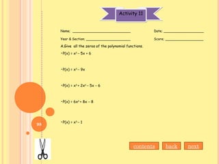 Activity 11Activity 11
Name; ___________________________ Date; ___________________
Year & Section; _____________________ Score; __________________
A.Give all the zeros of the polynomial functions.
•P(x) = x2
– 5x + 6
•P(x) = x3
– 9x
•P(x) = x3
+ 2x2
– 5x – 6
•P(x) = 6x2
+ 8x – 8
•P(x) = x3
– 1
contents back next
98
 