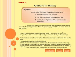 LESSON 12
Rational Zero Theorem
Objectives;
At the end of this lesson, the student is expected to;
1. define the Rational Root Theorem;
2. find the rational zeros of a polynomials; and
3. identify the multiplicities of the rational zeros of
polynomials.
Objectives;
At the end of this lesson, the student is expected to;
1. define the Rational Root Theorem;
2. find the rational zeros of a polynomials; and
3. identify the multiplicities of the rational zeros of
polynomials.
A root or zero of a function is a number that, when plugged in for the variable,
makes the function equal to zero. Thus, the roots of a polynomial P(x) are values of x such
that P(x) = 0 .
If P(x) is a polynomial with integer coefficients and if is a zero of P(x) ( P
then p is a factor of the constant term of P(x) and q is a factor of the leading coefficient of P(x) .
Use the Rational Zeros Theorem to find all the rational zeros of a polynomial. Here are the
steps:
= 0)
1.Arrange the polynomial in descending order
2.Write down all the factors of the constant term. These are all the possible values of p .
3.Write down all the factors of the leading coefficient. These are all the possible values of
q.4.Write down all the possible values of Remember that since factors can be negative
and -
1.must both be included. Simplify each value and cross out any duplicates.
nextbackcontents
99
 