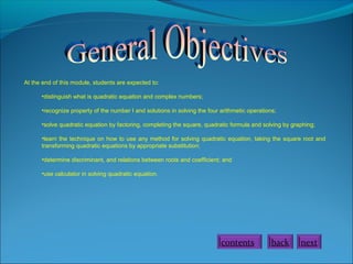 At the end of this module, students are expected to:
•distinguish what is quadratic equation and complex numbers;
•recognize property of the number I and solutions in solving the four arithmetic operations;
•solve quadratic equation by factoring, completing the square, quadratic formula and solving by graphing;
•learn the technique on how to use any method for solving quadratic equation, taking the square root and
transforming quadratic equations by appropriate substitution;
•determine discriminant, and relations between roots and coefficient; and
•use calculator in solving quadratic equation.
back nextcontents
 