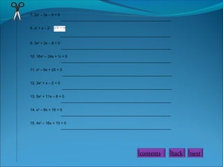 7. 2x2
– 3x – 9 = 0
_____________________________________________________
8. x2
+ x – 2 -
_____________________________________________________
9. 3x2
+ 2x – 8 = 0
_____________________________________________________
10. 16x2
– 24x + ½ = 0
_____________________________________________________
11. x2
– 6x + 25 = 0
_____________________________________________________
12. 3x2
+ x – 2 = 0
_____________________________________________________
13. 5x2
+ 11x – 8 = 0
_____________________________________________________
14. x2
– 8x + 16 = 0
_____________________________________________________
15. 4x2
– 16x + 10 = 0
_____________________________________________________
contents back next
 