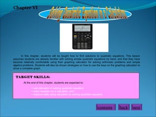 Chapter VI
In this chapter, students will be taught how to find solutions to quadratic equations. This lesson
assumes students are already familiar with solving simple quadratic equations by hand, and that they have
become relatively comfortable using their graphing calculator for solving arithmetic problems and simple
algebra problems. Students will also be shown strategies on how to use the keys on the graphing calculator to
show a complete graph.
TARGET SKILLS:
At the end of this chapter, students are expected to:
• use calculator in solving quadratic equation;
• solve equation on a calculator; and.
• improve skills using calculator by solving quadratic equation.
contents back next
 