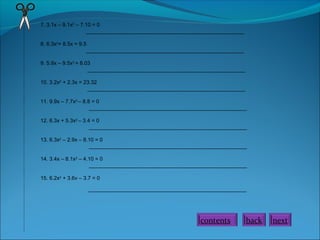 7. 3.1x – 9.1x2
– 7.10 = 0
_____________________________________________________
8. 6.3x2
+ 8.5x = 9.5
_____________________________________________________
9. 5.9x – 9.5x2
= 8.03
_____________________________________________________
10. 3.2x2
+ 2.3x = 23.32
_____________________________________________________
11. 9.9x – 7.7x2
– 8.8 = 0
_____________________________________________________
12. 6.3x + 5.3x2
– 3.4 = 0
_____________________________________________________
13. 6.3x2
– 2.9x – 8.10 = 0
_____________________________________________________
14. 3.4x – 8.1x2
– 4.10 = 0
_____________________________________________________
15. 6.2x2
+ 3.6v – 3.7 = 0
_____________________________________________________
contents back next
 