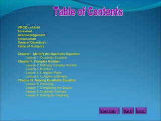 VMGO’s of BSEd
Foreword
Acknowledgement
Introduction
General Objective’s
Table of Contents
Chapter I. Identify the Quadratic Equation
Lesson 1. Quadratic Equation
Chapter II. Complex Number
Lesson 2. Defining Complex Number
Lesson 3. Number i
Lesson 4. Complex Plane
Lesson 5. Complex Arithmetic
Chapter III. Solving Quadratic Equation
Lesson 6. Factoring
Lesson 7. Completing the Square
Lesson 8. Quadratic Formula
Lesson 9. Solving by Graphing
contents back next
 