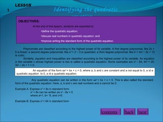 Lesson
1 Identifying the quadratic
equation
OBJECTIVES:
At the end of this lesson, students are expected to:
•define the quadratic equation;
•discuss real numbers in quadratic equation; and
•improve writing the standard form of the quadratic equation.
Polynomials are classified according to the highest power of its variable. A first degree polynomial, like 2x +
5 is linear; a second degree polynomial, like x2
+ 2 – 3 is quadratic; a third degree polynomial, like x3
+ 4x2
– 3x + 12
is cubic.
Similarly, equation and inequalities are classified according to the highest power of its variable. An equation
in the variable x whose highest power is two is called a quadratic equation. Some examples are x2
– 64, 4n2
= 25,
3x2
– 4x + 1 = 0.
An equation of the form ax2
+ bx + c = 0, where a, b and c are constant and a not equal to 0, a id a
quadratic equation. to 0, a id a quadratic equation.
Any quadratic equation can be written in the form ax2
+ bx + c = 0. This is also called the standard
form of the quadratic equation. Here, a, b and c are real numbers and a cannot be 0.
Example A. Express x2
= 8x in standard form
x2
= 8x can be written as x2
- 8x = 0
where a=1, b= ˉ8, and c=0.
Example B. Express x2
= 64 in standard form
nextbackcontents
 