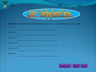 Name: ___________________ Section: _______
Instructor: ________________ Date: _______ Rating: _______
Instruction: Write the following equations in the form ax2
+ bx + c = 0, and give the value of a, b, and c.
1. x2
= 6x
_____________________________________________
2. 2x2
= 32
_____________________________________________
3. 3x2
= 5x – 1
_____________________________________________
4. 10 = 3x – x2
_____________________________________________
5. (x + 2)2
= 9
_____________________________________________
6. 4x2
= 64
_____________________________________________
nextbackcontents
 