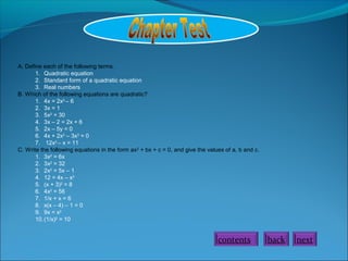 A. Define each of the following terms.
1. Quadratic equation
2. Standard form of a quadratic equation
3. Real numbers
B. Which of the following equations are quadratic?
1. 4x = 2x2
– 6
2. 3x = 1
3. 5x2
= 30
4. 3x – 2 = 2x + 6
5. 2x – 5y = 0
6. 4x + 2x2
– 3x3
= 0
7. 12x2
– x = 11
C. Write the following equations in the form ax2
+ bx + c = 0, and give the values of a, b and c.
1. 3x2
= 6x
2. 3x2
= 32
3. 2x2
= 5x – 1
4. 12 = 4x – x2
5. (x + 3)2
= 8
6. 4x2
= 56
7. 1/x + x = 6
8. x(x – 4) – 1 = 0
9. 9x = x2
10.(1/x)2
= 10
contents back next
 