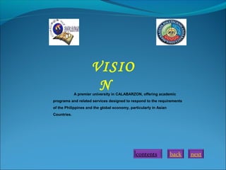next
A premier university in CALABARZON, offering academic
programs and related services designed to respond to the requirements
of the Philippines and the global economy, particularly in Asian
Countries.
VISIO
N
backcontents
 