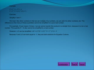 Example
i3
= i2
* i = -1*i = -i.
i4
= i2
* i2
= (-1) * (-1) = 1.
Exercise:
Simplify i8
and i11
.
We treat i like other numbers in that we can multiply it by numbers, we can add it to other numbers, etc. The
difference is that many of these quantities cannot be simplified to a pure real number.
For example, 3i just means 3 times i, but we cannot rewrite this product in a simpler form, because it is not a real
number. The quantity 5 + 3i also cannot be simplified to a real number.
However, (-i)2
can be simplified. (-i)2
= (-1*i)2
= (-1)2
* i2
= 1 * (-1) = -1.
Because i2
and (-i)2
are both equal to -1, they are both solutions for Equation 2 above.
contents back next
 