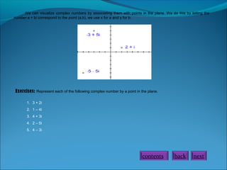 We can visualize complex numbers by associating them with points in the plane. We do this by letting the
number a + bi correspond to the point (a,b), we use x for a and y for b.
Exercises: Represent each of the following complex number by a point in the plane.
1. 3 + 2i
2. 1 – 4i
3. 4 + 3i
4. 2 – 5i
5. 4 – 3i
contents back next
 