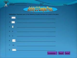 Name: ___________________ Section: _______
Instructor: ________________ Date: _______ Rating: ______
Instruction: Represent each of the following Complex Numbers by a point in the plane.
1.
2.
3.
4. 0
5. 3
6.
7. 1/2
8.
______________________________________________________
______________________________________________________
______________________________________________________
______________________________________________________
______________________________________________________
______________________________________________________
______________________________________________________
______________________________________________________
contents back next
 