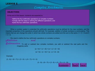 Lesson 5
Complex Arithmetic
OBJECTIVES:
At the end of this lesson, students are expected to:
•define the four arithmetic operations on complex numbers;
•comply with the steps in solving the different operations; and
•solve the four arithmetic operations.
When a number system is extended the arithmetic operations must be defined for the new numbers, and the
important properties of the operations should still hold. For example, addition of whole numbers is commutative. This
means that we can change the order in which two whole numbers are added and the sum is the same: 3 + 5 = 8 and 5
+ 3 = 8.
We need to define the four arithmetic operations on complex numbers.
Addition and
Subtraction To add or subtract two complex numbers, you add or subtract the real parts and the
imaginary parts.
(a + bi) + (c + di) = (a + c) + (b + d)i.
(a + bi) - (c + di) = (a - c) + (b - d)i.
Example
(3 - 5i) + (6 + 7i) = (3 + 6) + (-5 + 7)i = 9 + 2i.
(3 - 5i) - (6 + 7i) = (3 - 6) + (-5 - 7)i = -3 - 12i.
nextbackcontents
 