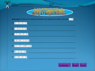 Name: ___________________ Section: _______
Instructor: ________________ Date: _______ Rating: ______
Instruction: Perform the indicated operations and express the result in the form .
1.
2.
3.
4.
5.
6.
7.
_____________________________________________________
_____________________________________________________
_____________________________________________________
_____________________________________________________
_____________________________________________________
_____________________________________________________
_____________________________________________________
back nextcontents
 
