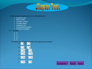 A. Define and/or describe each of the following terms.
• Imaginary part
• Real number
• Complex number
• Complex plane
• Imaginary unit
• Commutative property
• Complex conjugate
B. 1. Simplify:
1. i15
2. i25
3. i106
4. i207
5. i21
2. Perform the indicated operation and express each answer.
a. +
b. +
c. +
d. +
e. +
f. +
nextbackcontents
 