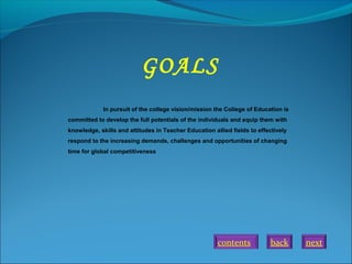 back next
In pursuit of the college vision/mission the College of Education is
committed to develop the full potentials of the individuals and equip them with
knowledge, skills and attitudes in Teacher Education allied fields to effectively
respond to the increasing demands, challenges and opportunities of changing
time for global competitiveness.
GOALS
contents
 