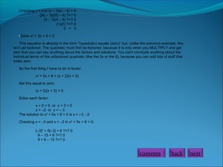 Checking x = 4 in (x – 3)(x – 4) = 0:
([4] – 3)([4] – 4) ?=? 0
(4 – 3)(4 – 4) ?=? 0
(1)(0) ?=? 0
0 = 0
•Solve x2
+ 5x + 6 = 0.
This equation is already in the form "(quadratic) equals (zero)" but, unlike the previous example, this
isn't yet factored. The quadratic must first be factored, because it is only when you MULTIPLY and get
zero that you can say anything about the factors and solutions. You can't conclude anything about the
individual terms of the unfactored quadratic (like the 5x or the 6), because you can add lots of stuff that
totals zero.
So the first thing I have to do is factor:
x2
+ 5x + 6 = (x + 2)(x + 3)
Set this equal to zero:
(x + 2)(x + 3) = 0
Solve each factor:
x + 2 = 0 or x + 3 = 0
x = –2 or x = – 3
The solution to x2
+ 5x + 6 = 0 is x = –3, –2
Checking x = –3 and x = –2 in x2
+ 5x + 6 = 0:
[–3]2
+ 5[–3] + 6 ?=? 0
9 – 15 + 6 ?=? 0
9 + 6 – 15 ?=? 0
back nextcontents
 