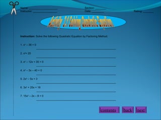 Name: ___________________ Section: _______
Instructor: ________________ Date: ________ Rating: _______
Instruction: Solve the following Quadratic Equation by Factoring Method.
1. x2
– 36 = 0
_____________________________________________________
2. x2
= 25
_____________________________________________________
3. x2
– 12x + 35 = 0
_____________________________________________________
4. x2
– 3x – 40 = 0
_____________________________________________________
5. 2x2
– 5x = 3
_____________________________________________________
6. 3x2
+ 25x = 18
_____________________________________________________
7. 15x2
– 2x – 8 = 0
_____________________________________________________
contents back next
 