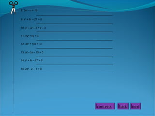 8. 3x2
– x = 10
_____________________________________________________
9. x2
+ 6x – 27 = 0
_____________________________________________________
10. y2
– 2y – 3 = y – 3
_____________________________________________________
11. 4y2
+ 4y = 3
_____________________________________________________
12. 3a2
+ 10a = -3
_____________________________________________________
13. a2
– 2a – 15 = 0
_____________________________________________________
14. r2
+ 6r – 27 = 0
_____________________________________________________
15. 2z2
– 2 – 1 = 0
_____________________________________________________
nextbackcontents
 