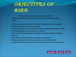 back next
OBJECTIVES OF
BSED
Produce graduate who can demonstrate and practice the
professional and ethical requirement for the Bachelor of Secondary Education
such as:
1.To serve as positive and powerful role models in the pursuit of the learning thereby
maintaining high regards to professional growth.
2. Focus on the significance of providing wholesome and desirable learning environment.
3. Facilitate learning process in diverse type of learners.
4. Used varied learning approaches and activities, instructional materials and learning
resources.
5. Used assessment data, plan and revise teaching – learning plans.
6. Direct and strengthen the links between school and community activities.
7. Conduct research and development in Teacher Education and other related activities.
contents
 
