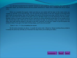 You will need rounded form for "real life" answers to word problems, and for graphing. But (warning!) in
most other cases, you should assume that the answer should be in "exact" form, complete with all the square
roots.
When you complete the square, make sure that you are careful with the sign on the x-term when you
multiply by one-half. If you lose that sign, you can get the wrong answer in the end, because you'll forget what
goes inside the parentheses. Also, don't be sloppy and wait to do the plus/minus sign until the very end. On your
tests, you won't have the answers in the back, and you will likely forget to put the plus/minus into the answer.
Besides, there's no reason to go ticking off your instructor by doing something wrong when it's so simple to do it
right. On the same note, make sure you draw in the square root sign, as necessary, when you square root both
sides. Don't wait until the answer in the back of the book "reminds" you that you "meant" to put the square root
symbol in there. If you get in the habit of being sloppy, you'll only hurt yourself!
•Solve x2
+ 6x – 7 = 0 by completing the square.
Do the same procedure as above, in exactly the same order. (Study tip: Always working these problems
in exactly the same way will help you remember the steps when you're taking your tests.)
contents back next
 