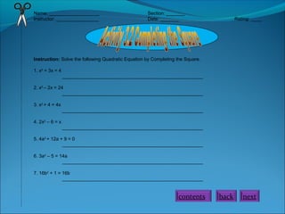 Name: ___________________ Section: _______
Instructor: ________________ Date: _______ Rating: ____
Instruction: Solve the following Quadratic Equation by Completing the Square.
1. x2
+ 3x = 4
_____________________________________________________
2. x2
– 2x = 24
_____________________________________________________
3. x2
+ 4 = 4x
_____________________________________________________
4. 2x2
– 6 = x
_____________________________________________________
5. 4a2
+ 12a + 9 = 0
_____________________________________________________
6. 3a2
– 5 = 14a
_____________________________________________________
7. 16b2
+ 1 = 16b
_____________________________________________________
contents back next
 