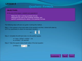 Lesson 8
Quadratic Formula
OBJECTIVES:
At the end of this lesson, students are expected to:
•follow the step in solving quadratic formula;
•distinguish the roots of the quadratic equation; and
•perform substituting the values in the quadratic formula.
The following steps will serve as guide in solving this method.
Step 1. First subtract c from both sides of the equation and then, divide both sides by
(a # 0 by hypothesis) to obtain the equivalent equation,
x2
+ =
Step 2. Complete the left-hand side in to the perfect square.
x2
+ bx/a + (b/2a)2
= (b/2a)2
– c/a
or (x+b/2a)2
= (b2
-4ac)/4a2
Step 3. Take the square roots of both sides of the last equation.
(x+b/2a) = ± ( /2a
nextbackcontents
 