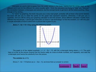 intercepts (or you're told to guess from the pretty picture in the book, hoping that the printer lined up the
different print runs for the different ink colors exactly right). I think the educators are trying to "help" you "discover"
the connection between x-intercepts and solutions, but the concept tends to get lost in all the button-pushing. Okay,
enough of my ranting...
To "solve" by graphing, the book may give you a very neat graph, probably with at least a few points labeled;
the book will ask you to state the points on the graph that represent solutions. Otherwise, it will give you a
quadratic, and you will be using your graphing calculator to find the answer. Since different calculator models have
different key-sequences, I cannot give instruction on how to "use technology" to find the answers, so I will only give
a couple examples of how to solve from a picture that is given to you.
•Solve x2
– 8x + 15 = 0 by using the following graph.
The graph is of the related quadratic, y = x2
– 8x + 15, with the x-intercepts being where y = 0. The point
here is to look at the picture (hoping that the points really do cross at whole numbers, as it appears), and read the
x-intercepts (and hence the solutions) from the picture.
The solution is x = 3,
Since x2
– 8x + 15 factors as (x – 3)(x – 5), we know that our answer is correct.
contents back next
 