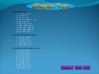 A. Solve by factoring.
1. x2
– 3x – 10 = 0
2. x2
+ 2x = 8
3. x2
– x – 4 = 2
4. 2x2
– 6x – 36 = x2
– 15
5. 4x2
+ 4x = 15
6. 6x2
+ 11x – 2 = 8
7. 49x2
+ 28x – 10 = 0
8. 6x4
– 4x3
– 10x2
= 0
9. 18 + 15x – 18x2
= 0
10. x4
– 4x2
+ 3 = 0
B. Solve by completing the square.
• x2
- 4x – 3 = 0
• x2
+ 3x – 6 = 0
• x2
– 7x + 5 = 0
• 2x2
+ 5x + 1 = 0
• 2x2
+ 8x – 5 = 0
C. Solve for x by the quadratic formula.
1. x2
.- 4x – 7 = 0
2. x2
– 3x + 4 = 0
3. 2x2
+ 4x + 5 = 0
4. x2
+ 7x – 3 = 0
5. x2
– 7x + 2 = 0
6. x2
+ 5x – 7 = 0
7. x2
+ 9x – 3 = 0
8. 4x2
– 6x + 2 = 0
9. 9x2
– 9x – 10 = 0
10.x2
+ 5x + 8 = 0 contents back next
 