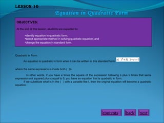 Lesson 10
Equation in Quadratic Form
OBJECTIVES:
At the end of this lesson, students are expected to:
•identify equation in quadratic form;
•select appropriate method in solving quadratic equation; and
•change the equation in standard form.
Quadratic in Form
An equation is quadratic in form when it can be written in this standard form
where the same expression is inside both ( )'s.
In other words, if you have a times the square of the expression following b plus b times that same
expression not squared plus c equal to 0, you have an equation that is quadratic in form.
If we substitute what is in the ( ) with a variable like t, then the original equation will become a quadratic
equation.
contents back next
 