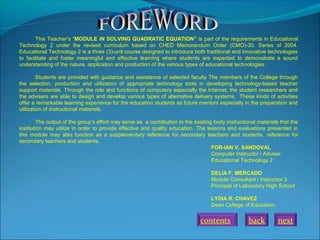 This Teacher’s “MODULE IN SOLVING QUADRATIC EQUATION” is part of the requirements in Educational
Technology 2 under the revised curriculum based on CHED Memorandum Order (CMO)-30, Series of 2004.
Educational Technology 2 is a three (3)-unit course designed to introduce both traditional and innovative technologies
to facilitate and foster meaningful and effective learning where students are expected to demonstrate a sound
understanding of the nature, application and production of the various types of educational technologies.
Students are provided with guidance and assistance of selected faculty The members of the College through
the selection, production and utilization of appropriate technology tools in developing technology-based teacher
support materials. Through the role and functions of computers especially the Internet, the student researchers and
the advisers are able to design and develop various types of alternative delivery systems. These kinds of activities
offer a remarkable learning experience for the education students as future mentors especially in the preparation and
utilization of instructional materials.
The output of the group’s effort may serve as a contribution to the existing body instructional materials that the
institution may utilize in order to provide effective and quality education. The lessons and evaluations presented in
this module may also function as a supplementary reference for secondary teachers and students. reference for
secondary teachers and students.
FOR-IAN V. SANDOVAL
Computer Instructor / Adviser
Educational Technology 2
DELIA F. MERCADO
Module Consultant / Instructor 3
Principal of Laboratory High School
LYDIA R. CHAVEZ
Dean College of Education
back nextcontents
 