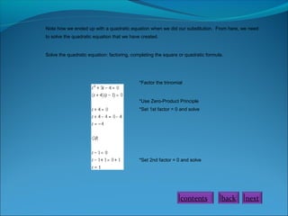 Note how we ended up with a quadratic equation when we did our substitution. From here, we need
to solve the quadratic equation that we have created.
Solve the quadratic equation: factoring, completing the square or quadratic formula.
*Factor the trinomial
*Use Zero-Product Principle
*Set 1st factor = 0 and solve
*Set 2nd factor = 0 and solve
nextbackcontents
 