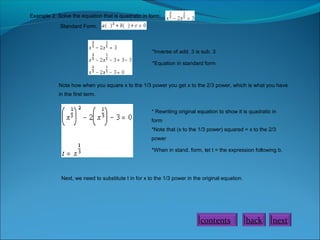 Example 2: Solve the equation that is quadratic in form:
.
Standard Form,
*Inverse of add. 3 is sub. 3
*Equation in standard form
Note how when you square x to the 1/3 power you get x to the 2/3 power, which is what you have
in the first term.
* Rewriting original equation to show it is quadratic in
form
*Note that (x to the 1/3 power) squared = x to the 2/3
power
*When in stand. form, let t = the expression following b.
Next, we need to substitute t in for x to the 1/3 power in the original equation.
nextbackcontents
 
