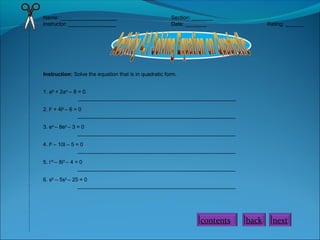 Name: ___________________ Section: _______
Instructor: ________________ Date: _______ Rating: ______
Instruction: Solve the equation that is in quadratic form.
1. a8
+ 2a4
– 8 = 0
_____________________________________________________
2. l2
+ 4l2
– 6 = 0
_____________________________________________________
3. e4
– 8e2
– 3 = 0
_____________________________________________________
4. l6
– 10l – 5 = 0
_____________________________________________________
5. i10
– 8i5
– 4 = 0
_____________________________________________________
6. s6
– 5s3
– 25 = 0
_____________________________________________________
nextbackcontents
 