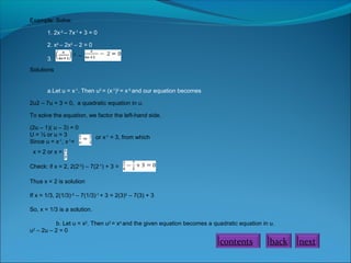 Example: Solve:
1. 2x-2
– 7x-1
+ 3 = 0
2. x4
– 2x2
– 2 = 0
3.
2
–
Solutions
a.Let u = x-1
. Then u2
= (x-1
)2
= x-2
and our equation becomes
2u2 – 7u + 3 = 0, a quadratic equation in u.
To solve the equation, we factor the left-hand side.
(2u – 1)( u – 3) = 0
U = ½ or u = 3
Since u = x-1
, x-1
=
or x-1
= 3, from which
x = 2 or x =
Check: if x = 2, 2(2-2
) – 7(2-1
) + 3 =
Thus x = 2 is solution
If x = 1/3, 2(1/3)-2
– 7(1/3)-1
+ 3 = 2(3)2
– 7(3) + 3
So, x = 1/3 is a solution.
b. Let u = x2
. Then u2
= x4
and the given equation becomes a quadratic equation in u.
u2
– 2u – 2 = 0
contents back next
 
