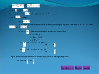 u = =
u = 1 + or u =
Since u = x2
and u = < 0, we have to discard this solution.
u = x2
= implies
x = ±
It is simple to verify that both values of x satisfy the original equation. The roots of x4
– x2
– 2 = 0 are
and -
.
c. Let u = .This substitution yields a quadratic equation in u.
u2
– u – 2 = 0
(u – 2)(u + 1) = 0
u = 2 0r u = ˉ1
u = = 2 implies x = 2(4x + 1)
or x =
u = = 1 implies x = ˉ4x – 1
or x =
Again, it can easily be verified that both solutions check in the original equation.
The roots are and
.
contents back next
 