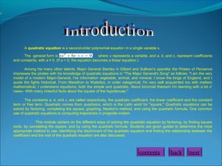 A quadratic equation is a second-order polynomial equation in a single variable x.
The general form is where x represents a variable, and a, b, and c, represent coefficients
and constants, with a ≠ 0. (If a = 0, the equation becomes a linear equation.)
Among his many other talents, Major General Stanley in Gilbert and Sullivan's operetta the Pirates of Penzance
impresses the pirates with his knowledge of quadratic equations in "The Major General's Song" as follows: "I am the very
model of a modern Major-General, I've information vegetable, animal, and mineral, I know the kings of England, and I
quote the fights historical, From Marathon to Waterloo, in order categorical; I'm very well acquainted too with matters
mathematical, I understand equations, both the simple and quadratic, About binomial theorem I'm teeming with a lot o'
news-- With many cheerful facts about the square of the hypotenuse."
The constants a, b, and c, are called respectively, the quadratic coefficient, the linear coefficient and the constant
term or free term. Quadratic comes from quadratus, which is the Latin word for "square." Quadratic equations can be
solved by factoring, completing the square, graphing, Newton's method, and using the quadratic formula. One common
use of quadratic equations is computing trajectories in projectile motion.
This module centers on the different ways of solving the quadratic equation by factoring, by finding square
roots, by completing the square, and by using the quadratic formula. Students are given guides to determine the most
appropriate method to use. Identifying the disciminant of the quadratic equation and finding the relationship between the
coefficient and the root of the quadratic equation are also discussed.
back nextcontents
 